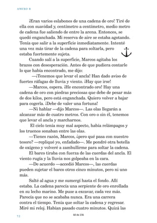 ! . % 8 / ª  
  
/RORQDGDEDDPLODGRFXDQGRKDFHWLHPSRGHVFXEUt 
ORVUHVWRVGHXQYLHMREDUFRHVSDxROTXHKDEtDQDXIUDJDGR 
(VWDEDDXQRVFLQFRNLOyPHWURVGHODFRVWDDYHLQWH 
PHWURVGHSURIXQGLGDG/RORWDPELpQYLJLODEDFDGDXQRGH 
PLVPRYLPLHQWRVFXDQGRHQFRQWUpXQDPRQHGDGHRURSRU 
SULPHUDYH]'HMpHVFDSDUXQJULWRGHDOHJUtD 
³£XSL 
/RORDxDGLy 
VXFOLFFOLFHVH 
VRQLGRWtSLFR 
GHORVGHOILQHV 
+DVWDKRVyORKHPRV 
HQFRQWUDGRXQDVFXDQWDV 
PRQHGDVGHRURSHUR£HV 
WRGDXQDDYHQWXUD 
³6HDYHFLQD 
PXFKDOOXYLDWDPELpQ 
EDVWDQWHYLHQWR³GLMR 
0DUFRVPLHQWUDVVH 
DVRPDEDGHVGHODSURD 
GHOEDUFRTXHVXEtD 
EDMDED 
RPHSUHJXQWDEDVLPLGHOItQYHQGUtDHQXQGtDWDQ 
WRUPHQWRVRFRPRDTXHOSHURHQHOPDUHPEUDYHFLGRQRVH 
YHtDQLQJXQDDOHWD(QWRQFHVVHQWtODSULPHUDSXQ]DGDGH 
LQTXLHWXG 
³+HPRVOOHJDGR/DQ]DHODQFOD³JULWy0DUFRV 
0HSXVHHOWUDMHGHEXFHRODERWHOODGHR[tJHQR 
TXHWHQtDDLUHSDUDFXDUHQWDFLQFRPLQXWRVPH 
ODQFpDOPDU%DMpEDMpKDVWDTXHGLYLVpHOIRQGRGHO 
RFpDQR+DEtDQSDVDGRFDVLWUHLQWDPLQXWRVVyORKDEtD 
FRQVHJXLGRYHUURFDVPiVURFDV(FKDEDGHPHQRVORV 
FXULRVRVRMRVGH/RORREVHUYiQGRPH-XVWRFXDQGRHO 
LQGLFDGRUGHUHVHUYDGHDLUHVHxDODEDTXHHUDHOPRPHQWR 
GHVDOLUDODVXSHUILFLHYLXQEULOORGHPHWDO 
59 de 236 
 