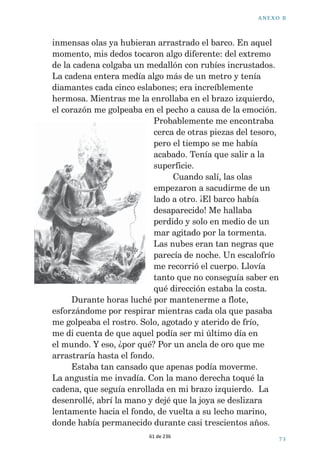 ! . % 8 / ª  
  
£(UDQYDULRVHVODERQHVGHXQDFDGHQDGHRUR7LUpGH 
HOODFRQVXDYLGDGFHQWtPHWURDFHQWtPHWURPHGLRPHWUR 
GHFDGHQDIXHVDOLHQGRGHHQWUHODDUHQD(QWRQFHVVH 
TXHGyHQJDQFKDGD0LUHVHUYDGHDLUHVHHVWDEDDJRWDQGR 
7HQtDTXHVDOLUDODVXSHUILFLHLQPHGLDWDPHQWH,QWHQWp 
XQDYH]PiVWLUDUGHODFDGHQDSDUDVROWDUODSHUR 
HVWDEDIXHUWHPHQWHVXMHWD 
XDQGRVDOtDODVXSHUILFLH0DUFRVDJLWDEDORV 
EUD]RVFRQGHVHVSHUDFLyQ$QWHVGHTXHSXGLHUDFRQWDUOH 
ORTXHKDEtDHQFRQWUDGRPHGLMR 
 ³£7HQHPRVTXHOHYDUHODQFOD+DQGDGRDYLVRGH 
IXHUWHVUiIDJDVGHOOXYLDYLHQWR£+DTXHLUVH 
³0DUFRVHVSHUD£+HHQFRQWUDGRRUR+DXQD 
FDGHQDGHRURFRQSLHGUDVSUHFLRVDVTXHGHEHGHSHVDUPiV 
GHGRVNLORVSHURHVWiHQJDQFKDGD4XLHURYROYHUDEDMDU 
SDUDFRJHUOD£'HEHGHYDOHUXQDIRUWXQD 
³1LKDEODU³GLMR0DUFRV³/DVRODVOOHJDUiQD 
DOFDQ]DUPiVGHFXDWURPHWURVRQRURRVLQpOWHQHPRV 
TXHOHYDUHODQFODPDUFKDUQRV 
(OFLHORWHQtDPXPDODVSHFWRKDEtDUHOiPSDJRV 
ORVWUXHQRVVRQDEDQHQWUHODVRODV 
³7LHQHVUD]yQ0DUFRV¢SHURTXpSDVDFRQQXHVWUR 
WHVRUR³UHSOLTXpRHQIDGDGR³0HSRQGUpRWUDERWHOOD 
GHR[tJHQRYROYHUpD]DPEXOOLUPHSDUDVROWDUODFDGHQD 
(OEDUFRWLUDEDFRQIXHU]DGHODVFXHUGDVGHODQFOD(O 
YLHQWRUXJtDODOOXYLDQRVJROSHDEDHQODFDUD 
³'HDFXHUGR³DFFHGLy0DUFRV³ODVFXHUGDV 
SXHGHQVXMHWDUHOEDUFRRWURVFLQFRPLQXWRVSHURQLXQR 
PiV 
6DOWpDODJXDPHVXPHUJtKDVWDHOIRQGR$OOt 
HVWDED/DFDGHQDSDUHFtDXQDVHUSLHQWHGHRURHQUROODGD 
HQVXOHFKRPDULQR0HSXVHDH[FDYDUFDGDYH]PiV 
3DUHFtDTXHQRVHDFDEDEDQXQFD(UDXQDFDUUHUD 
FRQWUDHOWLHPSR7HQtDTXHVROWDUODFDGHQDUHJUHVDU 
0LUpPLUHORM+DEtDQSDVDGRFXDWURPLQXWRV4XL]iODV 
60 de 236 
 