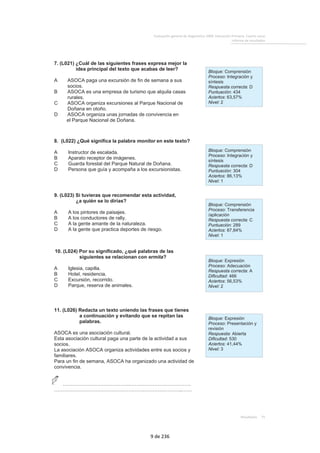 Evaluacióngeneraldediagnóstico2009.EducaciónPrimaria.Cuartocurso 
Informederesultados 
 
Resultados75 
7. (L021) ¿Cuál de las siguientes frases expresa mejor la 
idea principal del texto que acabas de leer? 
A ASOCA paga una excursión de fin de semana a sus 
socios. 
B ASOCA es una empresa de turismo que alquila casas 
rurales. 
C ASOCA organiza excursiones al Parque Nacional de 
Doñana en otoño. 
D ASOCA organiza unas jornadas de convivencia en 
el Parque Nacional de Doñana. 
 
 
   
 Bloque: Comprensión 
Proceso: Integración y 
síntesis 
Respuesta correcta: D 
Puntuación: 434 
Aciertos: 63,57% 
Nivel: 2 
 
 
   
8. (L022) ¿Qué significa la palabra monitor en este texto? 
A Instructor de escalada. 
B Aparato receptor de imágenes. 
C Guarda forestal del Parque Natural de Doñana. 
D Persona que guía y acompaña a los excursionistas. 
 
   
 Bloque: Comprensión 
Proceso: Integración y 
síntesis 
Respuesta correcta: D 
Puntuación: 304 
Aciertos: 86,13% 
Nivel: 1 
 
 
   
9. (L023) Si tuvieras que recomendar esta actividad, 
¿a quién se lo dirías? 
A A los pintores de paisajes. 
B A los conductores de rally. 
C A la gente amante de la naturaleza. 
D A la gente que practica deportes de riesgo. 
 
   
 Bloque: Comprensión 
Proceso: Transferencia 
/aplicación 
Respuesta correcta: C 
Puntuación: 289 
Aciertos: 87,84% 
Nivel: 1 
 
 
  
10. (L024) Por su significado, ¿qué palabras de las 
siguientes se relacionan con ermita? 
A Iglesia, capilla. 
B Hotel, residencia. 
C Excursión, recorrido. 
D Parque, reserva de animales. 
 
   
 Bloque: Expresión 
Proceso: Adecuación 
Respuesta correcta: A 
Dificultad: 466 
Aciertos: 56,53% 
Nivel: 2 
 
 
   
 
11. (L026) Redacta un texto uniendo las frases que tienes 
a continuación y evitando que se repitan las 
palabras. 
ASOCA es una asociación cultural. 
Esta asociación cultural paga una parte de la actividad a sus 
socios. 
La asociación ASOCA organiza actividades entre sus socios y 
familiares. 
Para un fin de semana, ASOCA ha organizado una actividad de 
convivencia. 
…………………………………..………………………………. 
……………………………………………….…………………..…… 
 
   
 Bloque: Expresión 
Proceso: Presentación y 
revisión 
Respuesta: Abierta 
Dificultad: 530 
Aciertos: 41,44% 
Nivel: 3 
 
   
9 de 236 
 