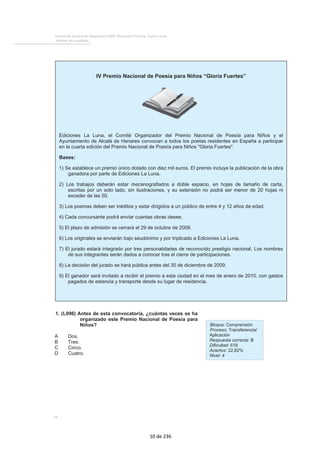 Evaluación general de diagnóstico 2009. Educación Primaria. Cuarto curso
Informe de resultados
76
1. (L096) Antes de esta convocatoria, ¿cuántas veces se ha
organizado este Premio Nacional de Poesía para
Niños?
A Dos.
B Tres.
C Cinco.
D Cuatro.
Bloque: Comprensión
Proceso: Transferencia/
Aplicación
Respuesta correcta: B
Dificultad: 618
Aciertos: 22,62%
Nivel: 4
IV Premio Nacional de Poesía para Niños “Gloria Fuertes”
Ediciones La Luna, el Comité Organizador del Premio Nacional de Poesía para Niños y el
Ayuntamiento de Alcalá de Henares convocan a todos los poetas residentes en España a participar
en la cuarta edición del Premio Nacional de Poesía para Niños "Gloria Fuertes".
Bases:
1) Se establece un premio único dotado con diez mil euros. El premio incluye la publicación de la obra
ganadora por parte de Ediciones La Luna.
2) Los trabajos deberán estar mecanografiados a doble espacio, en hojas de tamaño de carta,
escritas por un solo lado, sin ilustraciones, y su extensión no podrá ser menor de 20 hojas ni
exceder de las 50.
3) Los poemas deben ser inéditos y estar dirigidos a un público de entre 4 y 12 años de edad.
4) Cada concursante podrá enviar cuantas obras desee.
5) El plazo de admisión se cerrará el 29 de octubre de 2009.
6) Los originales se enviarán bajo seudónimo y por triplicado a Ediciones La Luna.
7) El jurado estará integrado por tres personalidades de reconocido prestigio nacional. Los nombres
de sus integrantes serán dados a conocer tras el cierre de participaciones.
8) La decisión del jurado se hará pública antes del 30 de diciembre de 2009.
9) El ganador será invitado a recibir el premio a esta ciudad en el mes de enero de 2010, con gastos
pagados de estancia y transporte desde su lugar de residencia.
10 de 236
 