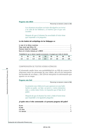 Pregunta más difícil
PORCENTAJE DE RESPUESTA CORRECTA: 36%
Los alumnos escuchan un texto divulgativo en torno
a la vida de las ballenas y el motivo por el que son
cazadas.
Después de que el alumno ha escuchado el texto tiene
que responder a la pregunta:
La isla Isabela del archipiélago de las Galápagos es:
La mayor de las defensas ecuatorianas . . . . . . . . . . . . . . . . . . . . . . . . . . . . . . . . . . . 1
Parque natural según Defensa Civil . . . . . . . . . . . . . . . . . . . . . . . . . . . . . . . . . . . . . 2
Patrimonio Cultural de la Humanidad . . . . . . . . . . . . . . . . . . . . . . . . . . . . . . . . . . . . 3*
Reserva de la biosfera declarada por la UNESCO . . . . . . . . . . . . . . . . . . . . . . . . . . . . . . 4
COMPRENSIÓN DE TEXTOS VERBO-ICÓNICOS
El alumnado medio tiene una probabilidad de un 99% de conocer las
relaciones entre los personajes de una viñeta, del 67% de interpretar
las leyendas de un mapa, y del 22% de interpretar la información que
aparece en un mapa.
Pregunta más fácil
PORCENTAJE DE RESPUESTA CORRECTA: 96%
Se presenta una viñeta en la que aparecen en una habi-
tación un padre, un hijo, un perro y varios elementos
más, y como único texto, la respuesta que el hijo da al
padre.
Después de que el alumno ha visto y leído el texto tiene
que responder a la siguiente pregunta:
¿A quién mira el niño contestando a la presunta pregunta del padre?
Al perro . . . . . . . . . . . . . . . . . . . . . . . . . . . . . . . . . . . . . . . . . . . . . . . . . . . . 1
Al padre . . . . . . . . . . . . . . . . . . . . . . . . . . . . . . . . . . . . . . . . . . . . . . . . . . . . 2
A los libros . . . . . . . . . . . . . . . . . . . . . . . . . . . . . . . . . . . . . . . . . . . . . . . . . . 3
A la televisión . . . . . . . . . . . . . . . . . . . . . . . . . . . . . . . . . . . . . . . . . . . . . . . . . 4*
88
Evaluación de la Educación Primaria 2003
EvaluacióndelaEducaciónPrimaria2003
50
Probabilidad de que un alumno responda correctamente a la pregunta por niveles de dominio
0,13
100
0,13
150
0,14
200
0,18
250
0,31
300
0,57
350
0,82
400
0,95
450
0,98
109 de 236
 