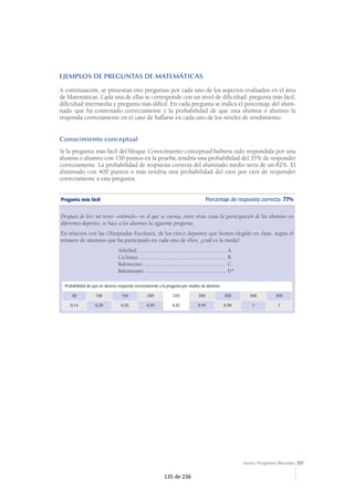 207Anexo: Preguntas liberadas
EJEMPLOS DE PREGUNTAS DE MATEMÁTICAS
A continuación, se presentan tres preguntas por cada uno de los aspectos evaluados en el área
de Matemáticas. Cada una de ellas se corresponde con un nivel de dificultad: pregunta más fácil,
dificultad intermedia y pregunta más difícil. En cada pregunta se indica el porcentaje del alum-
nado que ha contestado correctamente y la probabilidad de que una alumna o alumno la
responda correctamente en el caso de hallarse en cada uno de los niveles de rendimiento.
Conocimiento conceptual
Si la pregunta más fácil del bloque Conocimiento conceptual hubiera sido respondida por una
alumna o alumno con 150 puntos en la prueba, tendría una probabilidad del 35% de responder
correctamente. La probabilidad de respuesta correcta del alumnado medio sería de un 82%. El
alumnado con 400 puntos o más tendría una probabilidad del cien por cien de responder
correctamente a esta pregunta.
Pregunta más fácil Porcentaje de respuesta correcta: 77%
Después de leer un texto –estímulo– en el que se cuenta, entre otras cosas la participación de los alumnos en
diferentes deportes, se hace a los alumnos la siguiente pregunta:
En relación con las Olimpiadas Escolares, de los cinco deportes que hemos elegido en clase, según el
número de alumnos que ha participado en cada uno de ellos, ¿cuál es la moda?
Voleibol ........................................................... A
Ciclismo .......................................................... B
Baloncesto ....................................................... C
Balonmano ...................................................... D*
Probabilidad de que un alumno responda correctamente a la pregunta por niveles de dominio
50 100 150 200 250 300 350 400 450
0,14 0,20 0,35 0,59 0,82 0,94 0,98 1 1
135 de 236
 