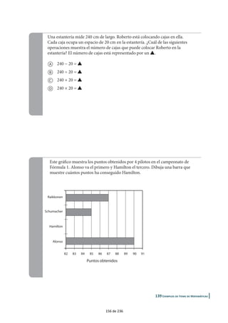 |
Este gráfico muestra los puntos obtenidos por 4 pilotos en el campeonato de
Fórmula 1. Alonso va el primero y Hamilton el tercero. Dibuja una barra que
muestre cuántos puntos ha conseguido Hamilton.
Alonso
Hamilton
Raikkonen
Schumacher
82 83 84 85 86 87 88 89 90 91
Puntos obtenidos
Una estantería mide 240 cm de largo. Roberto está colocando cajas en ella.
Cada caja ocupa un espacio de 20 cm en la estantería. ¿Cuál de las siguientes
operaciones muestra el número de cajas que puede colocar Roberto en la
estantería? El número de cajas está representado por un E.
a 240 − 20 = E
b 240 ÷ 20 = E
c 240 + 20 = E
d 240 × 20 = E
156 de 236
 
