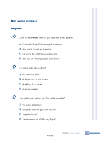 UNA NOCHE INCREÍBLE
Preguntas
¿Cuál fue la primera señal de que algo raro estaba pasando?
El montón de periódicos empezó a moverse.
Ana vio la portada de la revista.
La puerta de su habitación estaba rota.
Ana oyó un sonido parecido a un silbido.
¿De dónde salió el cocodrilo?
del cuarto de baño
de la portada de una revista
de debajo de la cama
de un río cercano
¿Qué palabras te indican que Ana estaba asustada?
“se quedó paralizada”
“no podía creer lo que veían sus ojos”
“respiró aliviada”
“sonaba como un silbido muy bajito”D
C
B
A
3
D
C
B
A
2
D
C
B
A
1
123PIRLS 2006. Informe español
20 de 236
 