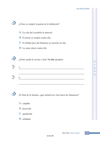 ¿Cómo se rompió la puerta de la habitación?
La cola del cocodrilo la atravesó.
El jarrón se rompió contra ella.
El afilado pico del flamenco se incrustó en ella.
La cama chocó contra ella.
¿Cómo ayudó la revista a Ana? Da dos ejemplos.
___________________________________________________________
___________________________________________________________
___________________________________________________________
___________________________________________________________
Al final de la historia, ¿qué actitud tuvo Ana hacia los flamencos?
culpable
precavida
agradecida
enfadadaD
C
B
A
9
1
1
8
D
C
B
A
7
125PIRLS 2006. Informe español
Una noche increíble
1.
2.
2
1
0
8
9
22 de 236
 
