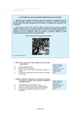 Evaluación general de diagnóstico 2009. Educación Primaria. Cuarto curso
Informe de resultados
102
LA HISTORIA DE LAS ELECCIONES DEMOCRÁTICAS EN ESPAÑA
España es hoy un estado democrático y todos los ciudadanos y ciudadanas mayores
de 18 años pueden participar en las elecciones. Sin embargo, no siempre ha sido así.
Durante siglos, los reyes nombraban a sus ministros o consejeros sin consultar a los
ciudadanos.
Hace unos cien años, (poco antes de 1900) ya pudieron votar todos los hombres
mayores de edad, pero aún no podían hacerlo las mujeres. Las mujeres consiguieron el
derecho a votar en las elecciones hace unos 75 años, durante la II República. Tras la
dictadura de Franco (1939-1975), todas las españolas y españoles mayores de edad
pueden elegir democráticamente a sus gobernantes.
1977: Las primeras elecciones democráticas
Foto tomada de 20MINUTOS.ES
1. (S057) ¿Por qué hace 100 años España no era un estado
democrático?
A Porque nadie podía votar.
B Porque había una dictadura.
C Porque nunca han existido elecciones políticas en
España.
D Porque en las elecciones de hace 100 años solo votaban
los hombres.
Bloque: El pasado
Proceso: Utilizar la
información
Respuesta correcta: D
Puntuación: 617
Aciertos: 45,4%
Nivel: 4
2. (S058) En distintos momentos de la historia de España,
las mujeres no podían votar. ¿Cuándo consiguieron
el derecho al voto?
A En las elecciones democráticas de 1977.
B Hace unos 100 años para elegir a sus gobernantes.
C Durante la dictadura votaban solamente los hombres.
D Las mujeres consiguieron el derecho al voto en la
II República.
Bloque: El pasado
Proceso: Utilizar la
información
Respuesta correcta: D
Puntuación: 607
Aciertos: 47,3%
Nivel: 4
233 de 236
 