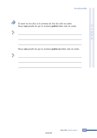 El autor no nos dice si la aventura de Ana fue sólo un sueño.
Busca una prueba de que la aventura podría haber sido un sueño.
___________________________________________________________
___________________________________________________________
___________________________________________________________
Busca una prueba de que la aventura podría no haber sido un sueño.
___________________________________________________________
___________________________________________________________
___________________________________________________________
1
1
12
127PIRLS 2006. Informe español
Una noche increíble
2
1
0
8
9
24 de 236
 