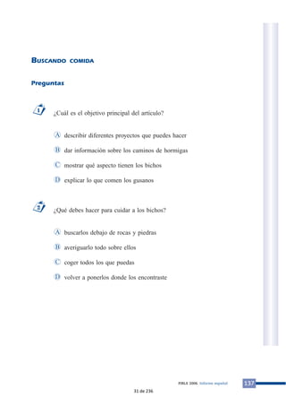 BUSCANDO COMIDA
Preguntas
¿Cuál es el objetivo principal del artículo?
describir diferentes proyectos que puedes hacer
dar información sobre los caminos de hormigas
mostrar qué aspecto tienen los bichos
explicar lo que comen los gusanos
¿Qué debes hacer para cuidar a los bichos?
buscarlos debajo de rocas y piedras
averiguarlo todo sobre ellos
coger todos los que puedas
volver a ponerlos donde los encontrasteD
C
B
A
2
D
C
B
A
1
137PIRLS 2006. Informe español
31 de 236
 