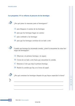 Las preguntas 3-5 se refieren al proyecto de las hormigas
¿Por qué pones la manzana junto al hormiguero?
para bloquear el camino de las hormigas
para que las hormigas hagan un camino
para confundir a las hormigas
para que las hormigas correteen de un lado a otro
Cuando una hormiga ha encontrado comida, ¿cómo la encuentran las otras hor-
migas del hormiguero?
Observan a la primera hormiga y la siguen.
Corren de un lado a otro hasta que encuentran la comida.
Detectan el olor que deja la primera hormiga.
Huelen la comida que hay en el trozo de papel.
¿Por qué corretean las hormigas después de que hayas esparcido la tierra?
___________________________________________________________
___________________________________________________________
___________________________________________________________
1
5
D
C
B
A
4
D
C
B
A
3
138 PIRLS 2006. Informe español
Buscando comida
1
0
8
9
32 de 236
 