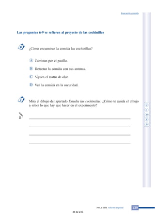 Las preguntas 6-9 se refieren al proyecto de las cochinillas
¿Cómo encuentran la comida las cochinillas?
Caminan por el pasillo.
Detectan la comida con sus antenas.
Siguen el rastro de olor.
Ven la comida en la oscuridad.
Mira el dibujo del apartado Estudia las cochinillas. ¿Cómo te ayuda el dibujo
a saber lo que hay que hacer en el experimento?
___________________________________________________________
___________________________________________________________
___________________________________________________________
___________________________________________________________
2
7
D
C
B
A
6
139PIRLS 2006. Informe español
Buscando comida
2
1
0
8
9
33 de 236
 