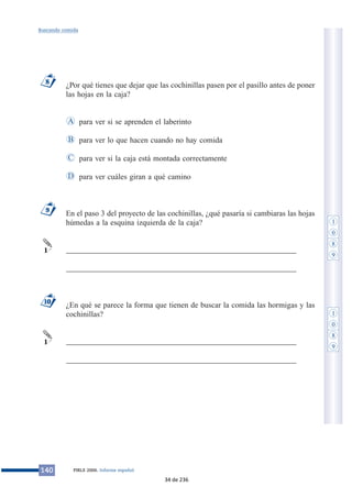 ¿Por qué tienes que dejar que las cochinillas pasen por el pasillo antes de poner
las hojas en la caja?
para ver si se aprenden el laberinto
para ver lo que hacen cuando no hay comida
para ver si la caja está montada correctamente
para ver cuáles giran a qué camino
En el paso 3 del proyecto de las cochinillas, ¿qué pasaría si cambiaras las hojas
húmedas a la esquina izquierda de la caja?
___________________________________________________________
___________________________________________________________
¿En qué se parece la forma que tienen de buscar la comida las hormigas y las
cochinillas?
___________________________________________________________
___________________________________________________________
1
10
1
9
D
C
B
A
8
140 PIRLS 2006. Informe español
Buscando comida
1
0
8
9
1
0
8
9
34 de 236
 
