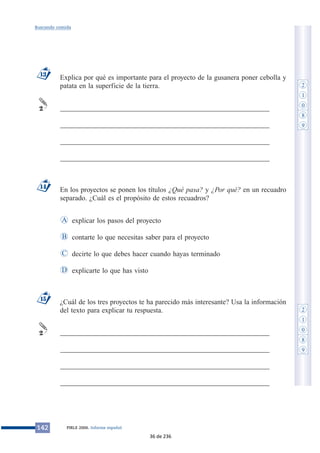 Explica por qué es importante para el proyecto de la gusanera poner cebolla y
patata en la superficie de la tierra.
___________________________________________________________
___________________________________________________________
___________________________________________________________
___________________________________________________________
En los proyectos se ponen los títulos ¿Qué pasa? y ¿Por qué? en un recuadro
separado. ¿Cuál es el propósito de estos recuadros?
explicar los pasos del proyecto
contarte lo que necesitas saber para el proyecto
decirte lo que debes hacer cuando hayas terminado
explicarte lo que has visto
¿Cuál de los tres proyectos te ha parecido más interesante? Usa la información
del texto para explicar tu respuesta.
___________________________________________________________
___________________________________________________________
___________________________________________________________
___________________________________________________________
2
15
D
C
B
A
14
2
13
142 PIRLS 2006. Informe español
Buscando comida
2
1
0
8
9
2
1
0
8
9
36 de 236
 