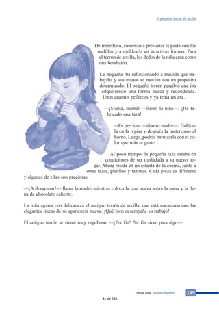 De inmediato, comenzó a presionar la pasta con los
nudillos y a moldearla en atractivas formas. Para
el terrón de arcilla, los dedos de la niña eran como
una bendición.
La pequeña iba reflexionando a medida que tra-
bajaba y sus manos se movían con un propósito
determinado. El pequeño terrón percibió que iba
adquiriendo una forma hueca y redondeada.
Unos cuantos pellizcos y ya tenía un asa.
—¡Mamá, mamá! —llamó la niña—. ¡He fa-
bricado una taza!
—Es preciosa —dijo su madre—. Colóca-
la en la repisa y después la meteremos al
horno. Luego, podrás barnizarla con el co-
lor que más te guste.
Al poco tiempo, la pequeña taza estaba en
condiciones de ser trasladada a su nuevo ho-
gar. Ahora reside en un estante de la cocina, junto a
otras tazas, platillos y tazones. Cada pieza es diferente
y algunas de ellas son preciosas.
—¡A desayunar!— llama la madre mientras coloca la taza nueva sobre la mesa y la lle-
na de chocolate caliente.
La niña agarra con delicadeza el antiguo terrón de arcilla, que está encantado con las
elegantes líneas de su apariencia nueva. ¡Qué bien desempeña su trabajo!
El antiguo terrón se siente muy orgulloso. —¡Por fin! Por fin sirvo para algo—.
149PIRLS 2006. Informe español
El pequeño terrón de arcilla
41 de 236
 