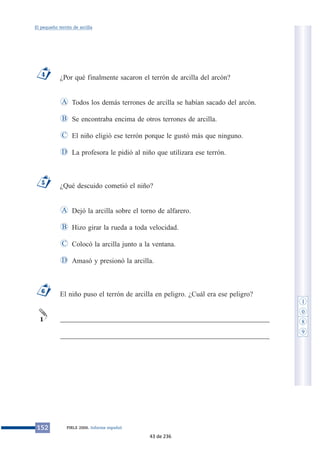 ¿Por qué finalmente sacaron el terrón de arcilla del arcón?
Todos los demás terrones de arcilla se habían sacado del arcón.
Se encontraba encima de otros terrones de arcilla.
El niño eligió ese terrón porque le gustó más que ninguno.
La profesora le pidió al niño que utilizara ese terrón.
¿Qué descuido cometió el niño?
Dejó la arcilla sobre el torno de alfarero.
Hizo girar la rueda a toda velocidad.
Colocó la arcilla junto a la ventana.
Amasó y presionó la arcilla.
El niño puso el terrón de arcilla en peligro. ¿Cuál era ese peligro?
___________________________________________________________
___________________________________________________________
1
6
D
C
B
A
5
D
C
B
A
4
152 PIRLS 2006. Informe español
El pequeño terrón de arcilla
1
0
8
9
43 de 236
 