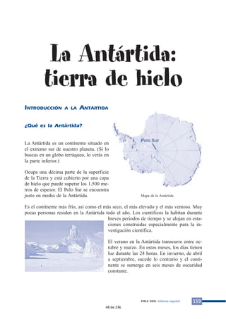 La Antártida:
tierra de hielo
INTRODUCCIÓN A LA ANTÁRTIDA
¿Qué es la Antártida?
La Antártida es un continente situado en
el extremo sur de nuestro planeta. (Si lo
buscas en un globo terráqueo, lo verás en
la parte inferior.)
Ocupa una décima parte de la superficie
de la Tierra y está cubierto por una capa
de hielo que puede superar los 1.500 me-
tros de espesor. El Polo Sur se encuentra
justo en medio de la Antártida.
Es el continente más frío, así como el más seco, el más elevado y el más ventoso. Muy
pocas personas residen en la Antártida todo el año. Los científicos la habitan durante
breves periodos de tiempo y se alojan en esta-
ciones construidas especialmente para la in-
vestigación científica.
El verano en la Antártida transcurre entre oc-
tubre y marzo. En estos meses, los días tienen
luz durante las 24 horas. En invierno, de abril
a septiembre, sucede lo contrario y el conti-
nente se sumerge en seis meses de oscuridad
constante.
159PIRLS 2006. Informe español
Mapa de la Antártida
48 de 236
 