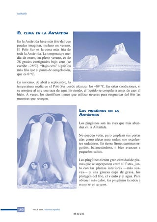 EL CLIMA EN LA ANTÁRTIDA
En la Antártida hace más frío del que
puedas imaginar, incluso en verano.
El Polo Sur es la zona más fría de
toda la Antártida. La temperatura me-
dia de enero, en pleno verano, es de
28 grados centígrados bajo cero (se
escribe –28ºC). “Bajo cero” significa
más frío que el punto de congelación,
que es 0 ºC.
En invierno, de abril a septiembre, la
temperatura media en el Polo Sur puede alcanzar los –89 ºC. En estas condiciones, si
se arrojase al aire una taza de agua hirviendo, el líquido se congelaría antes de caer al
hielo. A veces, los científicos tienen que utilizar neveras para resguardar del frío las
muestras que recogen.
LOS PINGÜINOS EN LA
ANTÁRTIDA
Los pingüinos son las aves que más abun-
dan en la Antártida.
No pueden volar, pero emplean sus cortas
alas como aletas para nadar: son excelen-
tes nadadores. En tierra firme, caminan er-
guidos, balanceándose, o bien avanzan a
pequeños saltos.
Los pingüinos tienen gran cantidad de plu-
mas que se superponen entre sí. Éstas, jun-
to con las plumas interiores —más sua-
ves— y una gruesa capa de grasa, los
protegen del frío, el viento y el agua. Para
obtener más calor, los pingüinos tienden a
reunirse en grupos.
160 PIRLS 2006. Informe español
Antártida
49 de 236
 