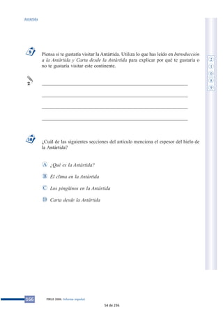 Piensa si te gustaría visitar la Antártida. Utiliza lo que has leído en Introducción
a la Antártida y Carta desde la Antártida para explicar por qué te gustaría o
no te gustaría visitar este continente.
___________________________________________________________
___________________________________________________________
___________________________________________________________
___________________________________________________________
¿Cuál de las siguientes secciones del artículo menciona el espesor del hielo de
la Antártida?
¿Qué es la Antártida?
El clima en la Antártida
Los pingüinos en la Antártida
Carta desde la AntártidaD
C
B
A
10
2
9
166 PIRLS 2006. Informe español
Antártida
2
1
0
8
9
54 de 236
 