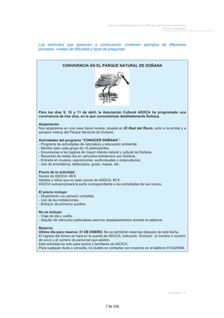 Evaluación general de diagnóstico 2009. Educación Primaria. Cuarto curso
Informe de resultados
Resultados 73
Los estímulos que aparecen a continuación contienen ejemplos de diferentes
procesos, niveles de dificultad y tipos de preguntas.
CONVIVENCIA EN EL PARQUE NATURAL DE DOÑANA
Para los días 9, 10 y 11 de abril, la Asociación Cultural ASOCA ha programado una
convivencia de tres días, en la que conoceremos detalladamente Doñana.
Alojamiento:
Nos alojaremos en una casa típica rociera, situada en El Real del Rocío, junto a la ermita y a
escasos metros del Parque Nacional de Doñana.
Actividades del programa “CONOCER DOÑANA”:
- Programa de actividades de naturaleza y educación ambiental.
- Monitor para cada grupo de 15 participantes.
- Excursiones a los lugares de mayor interés natural y cultural de Doñana.
- Recorrido de medio día en vehículos todoterreno por Doñana.
- Entrada en museos, exposiciones, audiovisuales y observatorios.
- Uso de prismáticos, telescopios, guías, mapas, etc.
Precio de la actividad:
Socios de ASOCA: 48 €.
Adultos y niños que no sean socios de ASOCA: 80 €.
ASOCA subvencionará la parte correspondiente a las actividades de sus socios.
El precio incluye:
- Alojamiento con pensión completa.
- Uso de las instalaciones.
- Botiquín de primeros auxilios.
No se incluye:
- Viaje de ida y vuelta.
- Alquiler de vehículos particulares para los desplazamientos durante la estancia.
Reserva:
Último día para reserva: 31 DE ENERO. No se admitirán reservas después de esta fecha.
El ingreso del dinero se hará en la cuenta de ASOCA, indicando “Doñana”, el nombre o número
de socio y el número de personas que asisten.
Esta actividad es solo para socios y familiares de ASOCA.
Para cualquier duda o consulta, no dudéis en contactar con nosotros en el teléfono 510425584.
7 de 236
 
