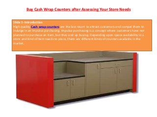 Buy Cash Wrap Counters after Assessing Your Store Needs
Slide 1- Introduction
High quality Cash wrap counters are the last resort to attract customers and compel them to
indulge in an impulse purchasing. Impulse purchasing is a concept where customers have not
planned to purchase an item, but they end up buying. Depending upon space availability in a
store and kind of item needs to place, there are different kinds of counters available in the
market.
 