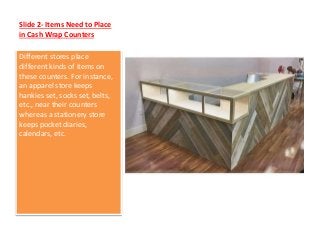 Slide 2- Items Need to Place
in Cash Wrap Counters
Different stores place
different kinds of items on
these counters. For instance,
an apparel store keeps
hankies set, socks set, belts,
etc., near their counters
whereas a stationery store
keeps pocket diaries,
calendars, etc.
 