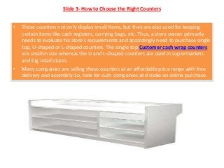 Slide 3- How to Choose the Right Counters
• These counters not only display small items, but they are also used for keeping
certain items like cash registers, carrying bags, etc. Thus, a store owner primarily
needs to evaluate his store’s requirements and accordingly need to purchase single
top, U-shaped or L-shaped counters. The single top Customer cash wrap counters
are small in size whereas the U and L-shaped counters are used in supermarkets
and big retail stores.
• Many companies are selling these counters at an affordable price range with free
delivery and assembly. So, look for such companies and make an online purchase.
 