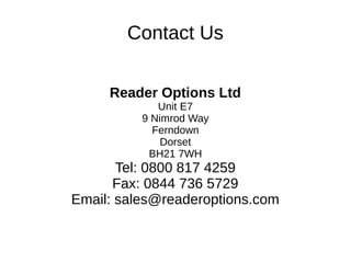 Contact Us
Reader Options Ltd
Unit E7
9 Nimrod Way
Ferndown
Dorset
BH21 7WH
Tel: 0800 817 4259
Fax: 0844 736 5729
Email: sales@readeroptions.com
 