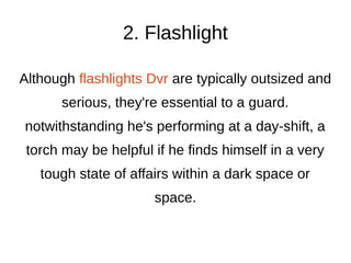 2. Flashlight
Although flashlights Dvr are typically outsized and
serious, they're essential to a guard.
notwithstanding he's performing at a day-shift, a
torch may be helpful if he finds himself in a very
tough state of affairs within a dark space or
space.
 