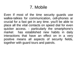 7. Mobile
Even If most of the time security guards use
walkie-talkies for communication, cell-phones ar
crucial for a fast get in any time. you'll be able to
place all the vital contacts on speed dial for even
quicker access. - particularly the smartphone's
market has established new habits in daily
interactions that have an effect on in a very
positive means all aspects of security fields,
together with guard tours and patrols.
 