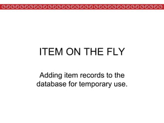 ITEM ON THE FLY
Adding item records to the
database for temporary use.
 