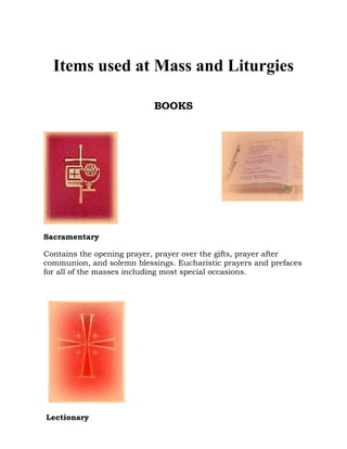 Items used at Mass and Liturgies
BOOKS

Sacramentary
Contains the opening prayer, prayer over the gifts, prayer after
communion, and solemn blessings. Eucharistic prayers and prefaces
for all of the masses including most special occasions.

Lectionary

 