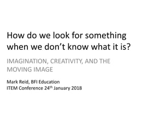 How do we look for something
when we don’t know what it is?
IMAGINATION, CREATIVITY, AND THE
MOVING IMAGE
Mark Reid, BFI Education
ITEM Conference 24th January 2018
 