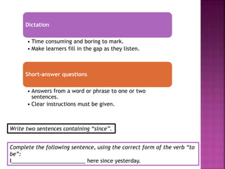 Dictation
• Time consuming and boring to mark.
• Make learners fill in the gap as they listen.
Short-answer questions
• Answers from a word or phrase to one or two
sentences.
• Clear instructions must be given.
Complete the following sentence, using the correct form of the verb “to
be”:
I_________________________ here since yesterday.
Write two sentences containing “since”.
 