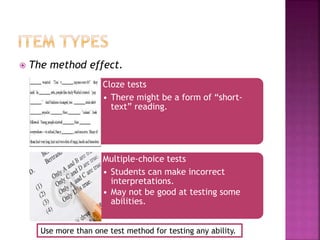  The method effect.
Cloze tests
• There might be a form of “short-
text” reading.
Multiple-choice tests
• Students can make incorrect
interpretations.
• May not be good at testing some
abilities.
Use more than one test method for testing any ability.
 