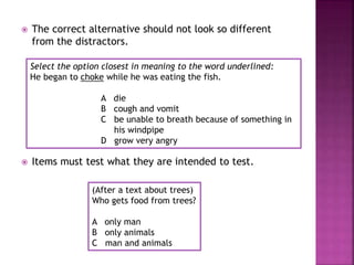  The correct alternative should not look so different
from the distractors.
Select the option closest in meaning to the word underlined:
He began to choke while he was eating the fish.
A die
B cough and vomit
C be unable to breath because of something in
his windpipe
D grow very angry
 Items must test what they are intended to test.
(After a text about trees)
Who gets food from trees?
A only man
B only animals
C man and animals
 