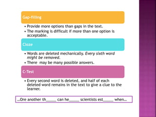 Gap-filling
• Provide more options than gaps in the text.
• The marking is difficult if more than one option is
acceptable.
Cloze
• Words are deleted mechanically. Every sixth word
might be removed.
• There may be many possible answers.
C-Test
• Every second word is deleted, and half of each
deleted word remains in the text to give a clue to the
learner.
…Ore another th_____ can he_____ scientists est_____ when…
 