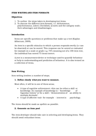 ITEM WRITING AND ITEM FORMATS
Objectives
1. To outline the steps taken in developing test items.
2. To discuss the different item formats, i.e. dichotomous,
polychotomous, Likert, Checklists, Q-sorts and the category scale;
their advantages and disadvantages.
Introduction
Items are specific questions or problems that make up a test (Kaplan
&Saccuzo, 2009).
An item is a specific stimulus to which a person responds overtly (i.e can
be observed) or can be scored. This response can be scored or evaluated
for example on a scale or grade e.g. 75% meaning out of a 100-item test,
the individual has scored 75 items correct.
A test is a measurement device or technique used to quantify behaviour
or help in understanding and prediction of behaviour. It is also termed as
a collection of items.
Item Writing
Item writing involves a number of steps;
1. Define clearly what you want to measure.
Most often, it will be in one of these areas;
 A type of cognitive achievement –this can be either a skill or
knowledge. An example of knowledge is – ‘knowledge of
Ugandan history’ or for a skill – ‘demonstration of an ability to
multiply decimals’.
 A type of affective trait- for example - interest in psychology.
The items should be made as speficic as possible.
2. Generate an item pool
The item developer should take care in selecting and developing items. They
should avoid redundant items.
 