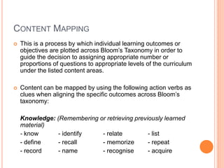 CONTENT MAPPING
 This is a process by which individual learning outcomes or
objectives are plotted across Bloom’s Taxonomy in order to
guide the decision to assigning appropriate number or
proportions of questions to appropriate levels of the curriculum
under the listed content areas.
 Content can be mapped by using the following action verbs as
clues when aligning the specific outcomes across Bloom’s
taxonomy:
Knowledge: (Remembering or retrieving previously learned
material)
- know - identify - relate - list
- define - recall - memorize - repeat
- record - name - recognise - acquire
 