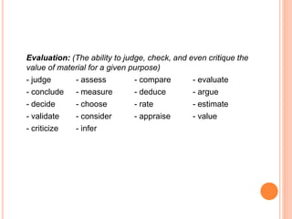 Evaluation: (The ability to judge, check, and even critique the
value of material for a given purpose)
- judge - assess - compare - evaluate
- conclude - measure - deduce - argue
- decide - choose - rate - estimate
- validate - consider - appraise - value
- criticize - infer
 