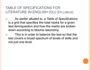 TABLE OF SPECIFICATIONS FOR
LITERATURE IN ENGLISH (OLD SYLLABUS)
 As earlier alluded to, a Table of Specifications
is a grid that specifies the total marks for a given
test item/question and how the marks are broken
down according to blooms taxonomy.
 This is in order to balance the test so that the
test covers a broad spectrum of levels of skills and
not just one level.
 