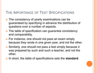 THE IMPORTANCE OF TEST SPECIFICATIONS
 The consistency of yearly examinations can be
guaranteed by specifying in advance the distribution of
questions over a number of aspects.
 The table of specification can guarantee consistency
and comparability.
 For instance, one should not pass an exam simply
because they wrote in one given year, and not the other.
 Similarly, one should not pass a test simply because it
was prepared by such and such a teacher, and not the
other.
 In short, the table of specifications sets the standard.
 