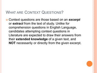 WHAT ARE CONTEXT QUESTIONS?
 Context questions are those based on an excerpt
or extract from the text of study. Unlike for
comprehension questions in English Language,
candidates attempting context questions in
Literature are expected to draw their answers from
their extended knowledge of a given text, and
NOT necessarily or directly from the given excerpt.
 