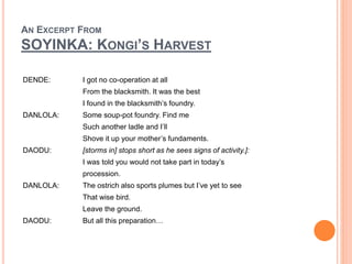 AN EXCERPT FROM
SOYINKA: KONGI’S HARVEST
DENDE: I got no co-operation at all
From the blacksmith. It was the best
I found in the blacksmith’s foundry.
DANLOLA: Some soup-pot foundry. Find me
Such another ladle and I’ll
Shove it up your mother’s fundaments.
DAODU: [storms in] stops short as he sees signs of activity.]:
I was told you would not take part in today’s
procession.
DANLOLA: The ostrich also sports plumes but I’ve yet to see
That wise bird.
Leave the ground.
DAODU: But all this preparation…
 