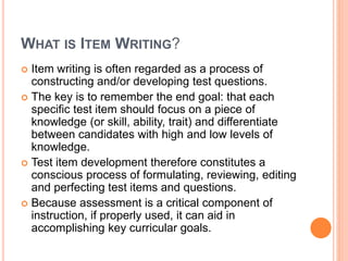 WHAT IS ITEM WRITING?
 Item writing is often regarded as a process of
constructing and/or developing test questions.
 The key is to remember the end goal: that each
specific test item should focus on a piece of
knowledge (or skill, ability, trait) and differentiate
between candidates with high and low levels of
knowledge.
 Test item development therefore constitutes a
conscious process of formulating, reviewing, editing
and perfecting test items and questions.
 Because assessment is a critical component of
instruction, if properly used, it can aid in
accomplishing key curricular goals.
 