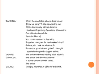 DANLOLA: When the dog hides a bone does he not
Throw up sand? A little sand in the eye
Of His Immortality will not deceive
His clever Organising Secretary. We need to
Burry him in shovelfulls.
[re-enter Dende]
You horse manure. Is this a trip
To gather mangoes for the hawker’s tray?
Tell me, did I ask for a basket fit
To support your father’s goiter? I thought
I specially designed a copper salver.
DENDE: The smith had done nothing at all about it.
DANLOLA: The smith! The Smith! All I hear
Is some furnace blower called
The smith!
DAODU: [sharply, to Dende.] Send for the smith.
 