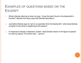 EXAMPLES OF QUESTIONS BASED ON THE
EXCERPT
(i) What is Dende referring to when he says, “It was the best I found in the blacksmith’s
foundry?” Mention the many ways that Danlola describes it.
(ii) Just before Dende says he “got no co-operation from the blacksmith,” what does Danlola
complain of and what is happening at the palace?
(iii) In response to Daodu’s statement, explain what Danlola means in the figure of speech
he uses by saying “The ostrich also… ground.”
 