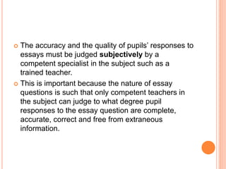  The accuracy and the quality of pupils’ responses to
essays must be judged subjectively by a
competent specialist in the subject such as a
trained teacher.
 This is important because the nature of essay
questions is such that only competent teachers in
the subject can judge to what degree pupil
responses to the essay question are complete,
accurate, correct and free from extraneous
information.
 