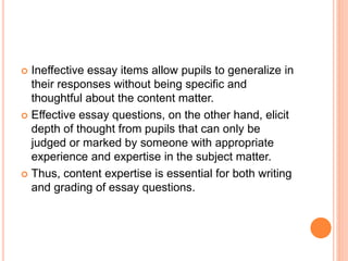  Ineffective essay items allow pupils to generalize in
their responses without being specific and
thoughtful about the content matter.
 Effective essay questions, on the other hand, elicit
depth of thought from pupils that can only be
judged or marked by someone with appropriate
experience and expertise in the subject matter.
 Thus, content expertise is essential for both writing
and grading of essay questions.
 