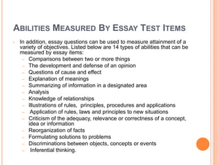ABILITIES MEASURED BY ESSAY TEST ITEMS
• In addition, essay questions can be used to measure attainment of a
variety of objectives. Listed below are 14 types of abilities that can be
measured by essay items:
– Comparisons between two or more things
– The development and defense of an opinion
– Questions of cause and effect
– Explanation of meanings
– Summarizing of information in a designated area
– Analysis
– Knowledge of relationships
– Illustrations of rules, principles, procedures and applications
– Application of rules, laws and principles to new situations
– Criticism of the adequacy, relevance or correctness of a concept,
idea or information
– Reorganization of facts
– Formulating solutions to problems
– Discriminations between objects, concepts or events
– Inferential thinking.
 