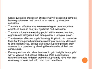 • Essay questions provide an effective way of assessing complex
learning outcomes that cannot be assessed by objective
questions.
• They are an effective way to measure higher order cognitive
objectives such as analysis, synthesis and evaluation.
• They are unique in measuring pupils’ ability to select content,
organize and integrate it and then present it in logical prose.
• They have an effect on pupils’ learning. Pupils do not memorize
facts but try to get a broad understanding of complex ideas and
to see relationships. Essays also allow pupils to present their
answers to a question by allowing them to arrive at their own
conclusions.
• Essay questions also allow teachers to gain insights into pupils’
way of viewing and solving problems. With such insights,
teachers are able to detect problems pupils may have with their
reasoning process and help them overcome them.
 