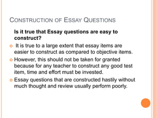 CONSTRUCTION OF ESSAY QUESTIONS
Is it true that Essay questions are easy to
construct?
 It is true to a large extent that essay items are
easier to construct as compared to objective items.
 However, this should not be taken for granted
because for any teacher to construct any good test
item, time and effort must be invested.
 Essay questions that are constructed hastily without
much thought and review usually perform poorly.
 